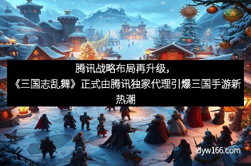 腾讯战略布局再升级，《三国志乱舞》正式由腾讯独家代理引爆三国手游新热潮