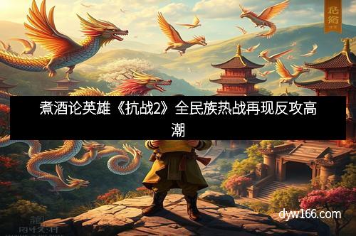 煮酒论英雄《抗战2》全民族热战再现反攻高潮
