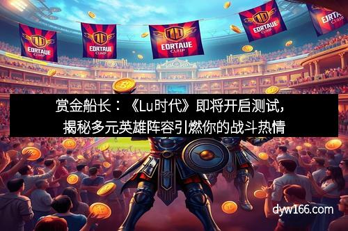 赏金船长：《Lu时代》即将开启测试，揭秘多元英雄阵容引燃你的战斗热情